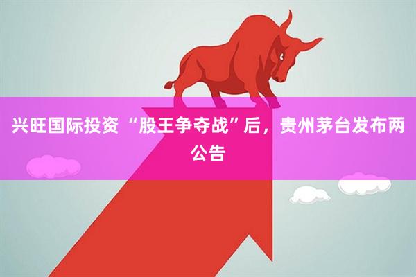 興旺國際投資 “股王爭奪戰(zhàn)”后，貴州茅臺發(fā)布兩公告