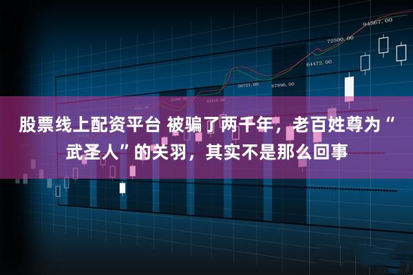 股票線上配資平臺(tái) 被騙了兩千年，老百姓尊為“武圣人”的關(guān)羽，其實(shí)不是那么回事